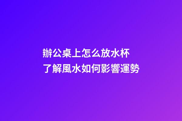 辦公桌上怎么放水杯 了解風水如何影響運勢